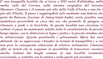 E' una tranquilla località che si trova a 1815 metri d'altitudine, nella media valle del Cervino, sulla sinistra orografica del torrente Marmore. Chamois è il comune più alto della Valle d'Aosta e uno fra i più alti d'Italia. Il paese è raggiungibile solo mediante una funivia che parte da Buisson, frazione di Antey-Saint-André; esiste peraltro una mulattiera percorribile in circa due ore, che permette di giungere a Chamois a piedi o in bicicletta. In questa località non circolano le vetture: il paese ha mantenuto intatte tutte le caratteristiche di piccolo borgo alpino, con le abitazioni in legno e pietra e le piccole stradine che lo attraversano. Questa peculiarità è gelosamente difesa dai suoi abitanti, che ne apprezzano i benefici in termini di tranquillità e a cui non pesa la conseguente situazione di relativo isolamento. Chamois offre ai turisti che la scoprono la possibilità di trascorrere vacanze uniche, lontani dai luoghi comuni, in una località veramente eccezionale, a contatto con la natura e nella quiete più assoluta.